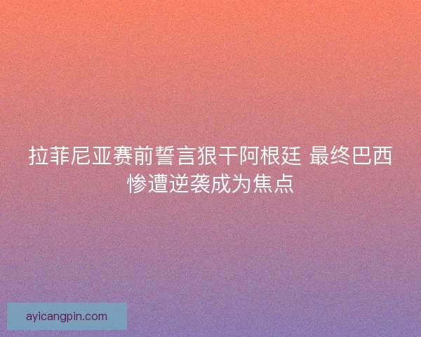 拉菲尼亚赛前誓言狠干阿根廷 最终巴西惨遭逆袭成为焦点