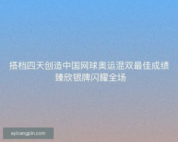 搭档四天创造中国网球奥运混双最佳成绩 臻欣银牌闪耀全场