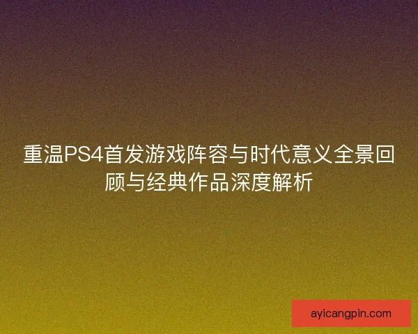 重温PS4首发游戏阵容与时代意义全景回顾与经典作品深度解析