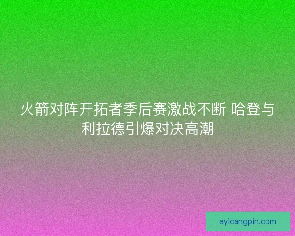 火箭对阵开拓者季后赛激战不断 哈登与利拉德引爆对决高潮