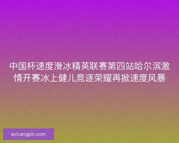 中国杯速度滑冰精英联赛第四站哈尔滨激情开赛冰上健儿竞逐荣耀再掀速度风暴